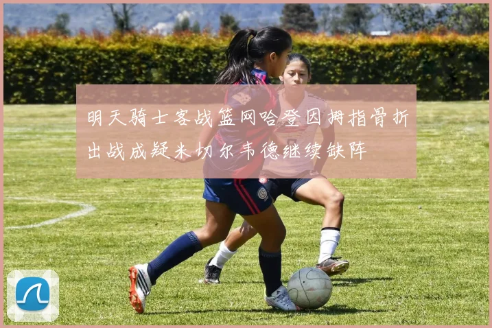 明天骑士客战篮网哈登因拇指骨折出战成疑米切尔韦德继续缺阵