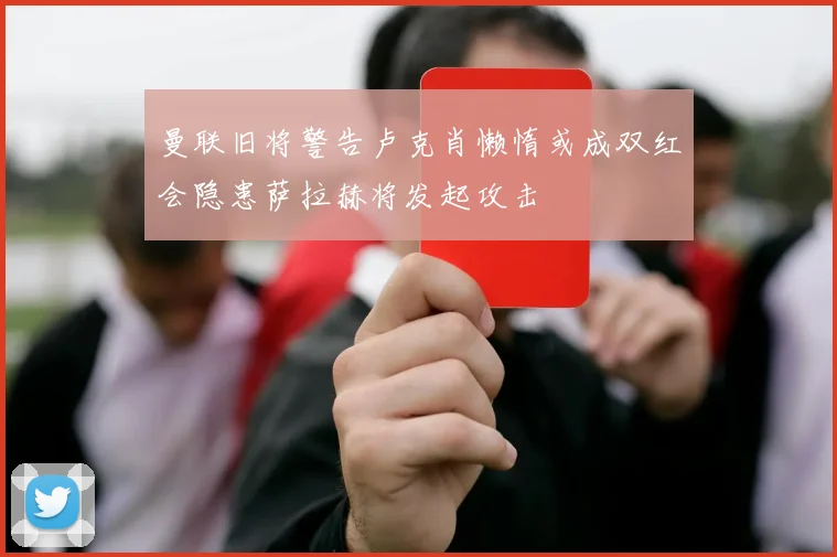 曼联旧将警告卢克肖懒惰或成双红会隐患萨拉赫将发起攻击