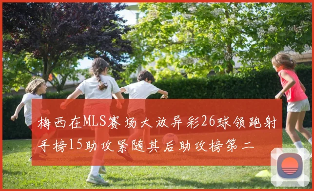 梅西在MLS赛场大放异彩26球领跑射手榜15助攻紧随其后助攻榜第二
