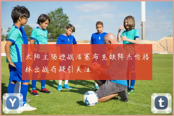 太阳主场迎战活塞布克缺阵杰伦格林出战存疑引关注