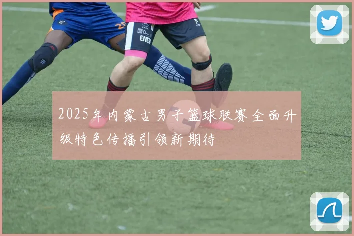 2025年内蒙古男子篮球联赛全面升级特色传播引领新期待