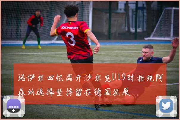 诺伊尔回忆离开沙尔克U19时拒绝阿森纳选择坚持留在德国发展