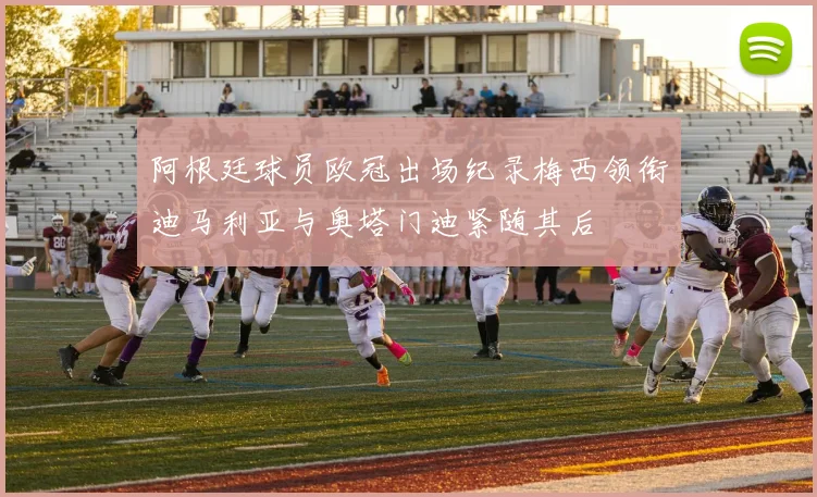 阿根廷球员欧冠出场纪录梅西领衔迪马利亚与奥塔门迪紧随其后