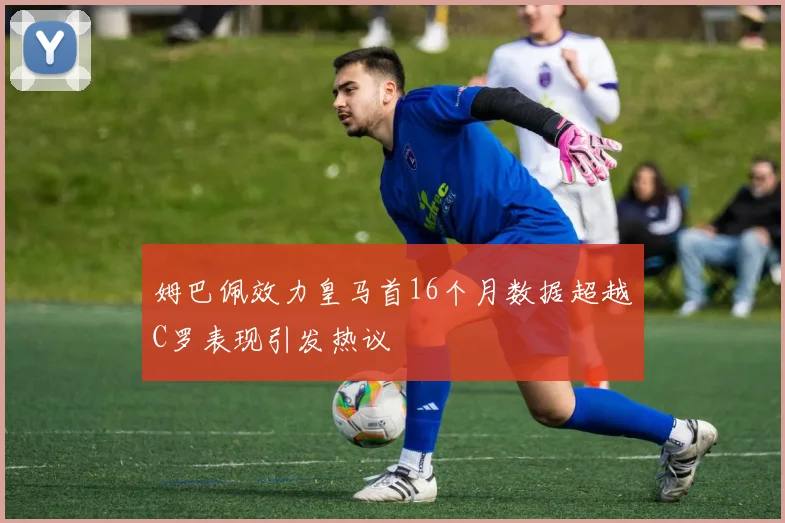 姆巴佩效力皇马首16个月数据超越C罗表现引发热议
