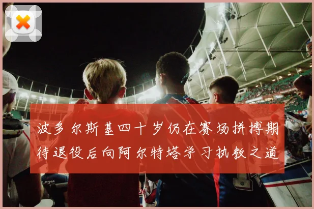 波多尔斯基四十岁仍在赛场拼搏期待退役后向阿尔特塔学习执教之道
