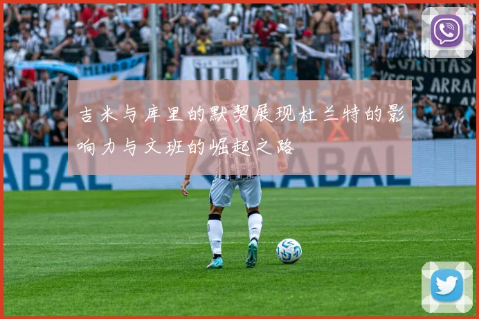 吉米与库里的默契展现杜兰特的影响力与文班的崛起之路